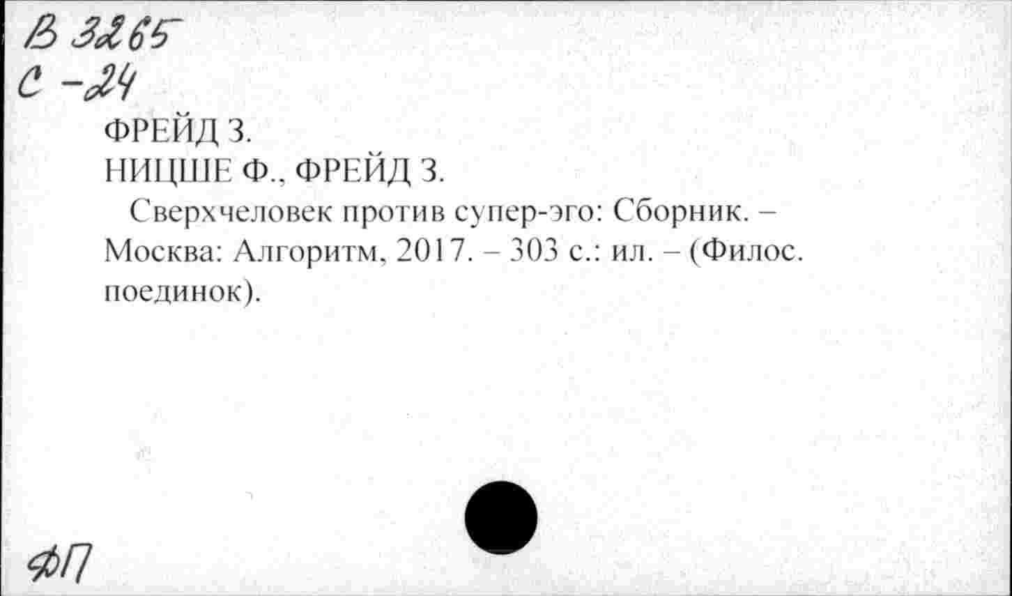 ﻿2)3^
с -М
ФРЕЙД 3.
НИЦШЕ Ф.. ФРЕЙД 3.
Сверхчеловек против супер-эго: Сборник. -Москва: Алгоритм, 2017. - 303 с.: ил. - (Филос. поединок).